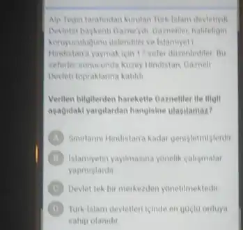 Alp Tegin tarafindan kurulan
Devetin bagkenti Gameyoli Gameller halifeligin
Hindistana yaymakicin 17 sefer duzentediter Bu
seferler sonucunda Nuzey Hindistan Gamell
Devieti topraklarina katikh
Verilen bilgilerden harekette Carneller He illall
agagidaki yargilardan hangisine ulasilamaz?
A Sunutanni Hindistana kadat gentgletmiglerdit
B Islamlyetin yaylmasina yonelik caligmalar
yapmistardit
C Devlet tek bir merkezden yonetilmektedir
D Turk-Islam devietlen icinde en guclu orduya
sahip olanidir