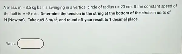 Amass m=8,5 kg ball is swinging in a vertical circle of radius r=23cm If the constant speed of
the ball is v=5m/s Determine the tension in the string at the bottom of the circle in units of
N(Newton). Take g=9.8m/s^2 and round off your result to 1 decimal place.
Yanit: square