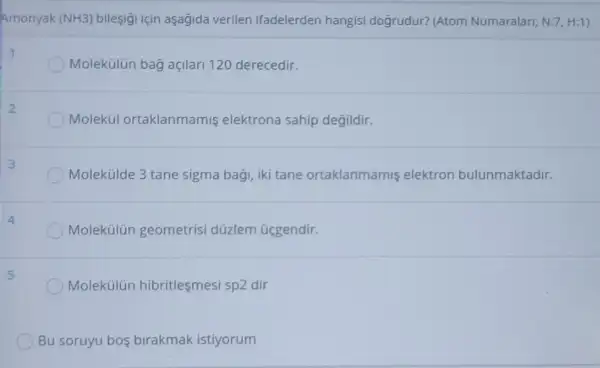 Amonyak (NH3) bileşigi için aşagida verilen ifadelerden hangisi dogrudur? (Atom Numaralari; N:7, H:1)
Molekülün bag açilari 120 derecedir.
Molekül ortaklanmamis elektrona sahip degildir.
Molekúlde 3 tane sigma bagi, iki tane ortaklanmamis elektron bulunmaktadir.
Molekülún geometrisi düzlem üggendir.
Molekülún hibritlesmesi sp2 dir
Bu soruyu bos birakmak istiyorum