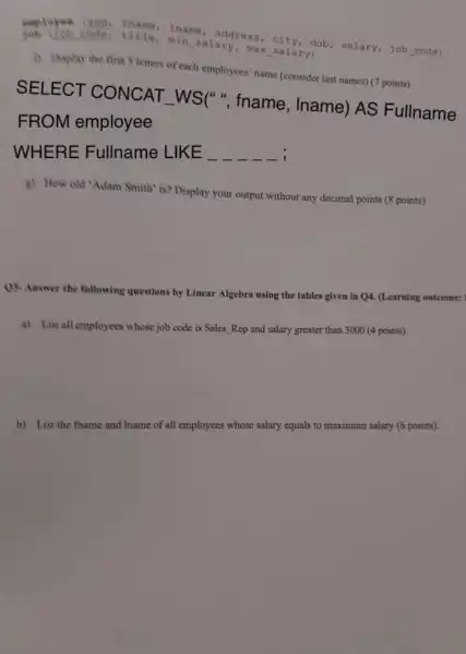 amployee iname, address
code, title min salary, max salary dob
i) Display the first s letters of each employees' name (consider last names) (7 points)
SELECT CONCAT -WS(", fname , Iname) AS Fullname
FROM employee
WHERE Fullname LIKE __
g) How old 'Adam Smith' is? Display your output without any decimal points (8 points)
()4. Answer the following questions by Linear
Algebra using the tables given in Q4.(Learning outcome:
a) List all employees whose job code is Sales Rep and salary greater than 3000 (4 points).
b) List the fhame and Iname of all employees whose salary equals to maximum salary (6 points).