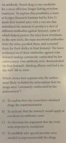 An antibody-based drug is one candidate
for a more effective , longer lasting overdose
treatment. To explore this possibility, a team
at Scripps Research Institute led by Kim D.
Janda first treated mice with a vaccine that
stimulated the animals to produce a slew of
different antibodies against fentanyl, some of
which helped protect the mice from overdoses.
In the new work the team recovered antibodies
from the mice, purified them, and screened
them for their ability to bind fentanyl. The team
evaluated six of these antibodies against nine
fentanyl analogs commonly confiscated by law
enforcement. One antibody.6A4, demonstrated
the best fentanyl- binding affinity and had a six-
day half-life in mice.
Which choice best explains why the author
most likely included the information that the
drugs were "commonly confiscated by law
enforcement"?
A) To explain how the researchers obtained
drugs for experimentation
B) To indicate that the research would apply to
overdoses in authentic cases
C) To eliminate the argument that the trials
were improperly conducted
D) To establish why special permits were
needed to experiment with the drugs