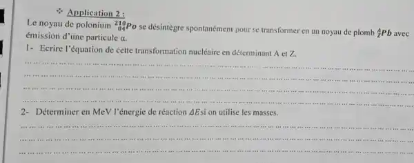 Application 2:
Le noyau de polonium (}_{84)^210Po
se désintègre spontanément pour se transformer en un noyau de plomb
(}_{Z)^APb avec
émission d'une particule
a
1- Ecrire l'équation de cette transformation nucléaire en déterminant A et Z.
__
............................................................................................................................................-.....
the in in
IIIIIIIIII
...................................................................................III III .......
2-Déterminer en MeV l'énergie de réaction Delta E si on utilise les masses.
__
....it is .....
............................................................................................................................................