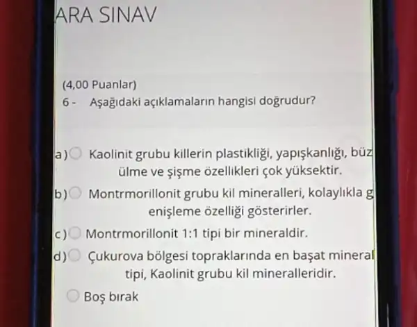 ARA SIN AV
(4,00 Puanlar)
6- Asagidaki açiklamalarin hangisi dogrudur?
a) Kaolinit grubu killerin plastikligi, yapişkanlig , búz
ülme ve gişme ozellikleri cok yúksektir.
b) Montrmorillonit grubu kil mineralleri, kolaylikla g
enişleme ozellig gosterirler.
C) Montrmorillonit 1:1 tipi bir mineraldir.
d) Cukurova bolgesi topraklarinda en başat mineral
tipi, Kaolinit grubu kil mineralleridir.
Bos birak