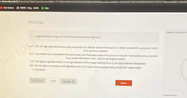 Arasinav
12- Asajdakderden hangisi sit ineklerinin beslenmesi gin dogrudur?
a)
Bir sút sigraligi isletmesinin geng hayvanlan da dikkate alarak inek basina 15 dekar sulanabilir araziyi yem oreti
mine ayirmasi beklenir
b)
Sút inekleri için onerilebilecek onemil kaba yem kaynaklanndan likisi yonca ve misurdir.Bunlardan yonca, kurutul
mus olarak túketilirken misir silaj olarak değerlendirilir.
c) Sút sigrlan günlúk olarak kendi agrliklannin % 10%  kadar kesif yemi en ez Iki ogün halinde almalidirlar
d) Bir sút sign en azindan canli agirliginin % 2.5-3.51
kadar kuru maddeyi kaba yemlerden saglamalidir
Bos birak
EMRECAN AKBAY IR