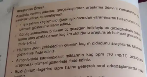 Arastirma
Ôdevi dimlari gerçekleştirerek araştirma odevini zamaninda.
olarak tamamlayiniz.
1. Isik yilinin kaç km oldugunu işik hizindan yararlanarak hesaplayiniz...
bilimsel gosterimle ifade
Günes sisteminde bulunan üg gezegen belirleyip bu ve
lerine olan uzakliklarinin kaç km oldugunu arastirarak bilimenlerin birus
ifade ediniz.
atom cekirdeginin capinin kaç m oldugunu arastirarak bilimas
gosterimle ifade ediniz.
Atmosferdek karbondioksit miktarinin kaç ppm
(10mg/11)
oldugunu
araştirarak bilimsel gosterimle ifade ediniz.
- Buldugunuz değerleri rapor hâline getirerek sinif arkadaşlarinizla pay.
lasiniz.