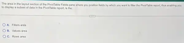 The area in the layout section of the PivotTable Fields pane where you position fields by which you want to filter the PivotTable report.thus enabling you
to display a subset of data in the PivotTable report, is the:
A. Filters aréa
B. Values area
C. Rows area