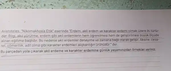 Aristoteles , "Nikomakhos'a Etik" eserinde "Erdem, akli erdem ve karakter erdemi olmak üzere iki türlü-
dür. Bilgi,akil yürütme, erdem gibi akli erdemlerin hem oğrenilmesi hem de geliştirilmesi büyük olçúde
alinan egitime baglidir.Bu nedenle akli erdemler deneyime ve zamana bagli olarak gelisir Aksine cesa-
ret, cómertlik adil olma gibi karakter erdemleri aliskanligin ürünüdür." der.
Bu parçadan yola cikarak akli erdeme ve karakter erdemine gũnlük yaşaminizdan ornekler veriniz.
__