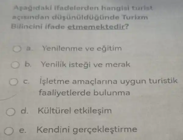 Asag idaki ifad elerden han gisi turist
acisindan Turizm
Bilincini ifade etmemektedir?
a. Ye enilenme ve egitim
b.Yenilik istegi ve merak
c. isletme a maçlarina uy gun turistik
faaliyetlerde bulunma
d.Kủlt ủrel etkilesim
e. Kendini gerce klestirme