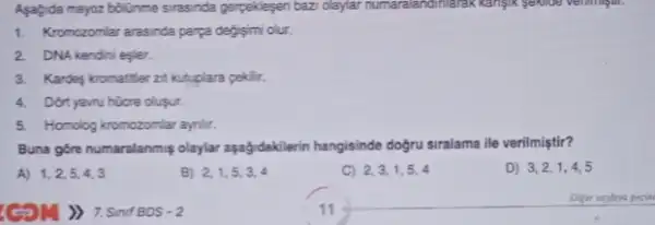 Asagda mayoz bolime sirasinda gerpeklepen bazi olaylar Kanjik sekiloe verimingun.
1. Kromozomlar arasnda parya degismi olur.
2. DNA kendini egler.
3. Kardes kromatifer zit kutuplara pekilir.
4. Dont yavu hüore olusur.
5. Homolog kromozomiar aynilit.
Buna góre numaralanmiş olaylar aşağidaklerin hangisinde dogru siralama ile verilmiştir?
A) 1,2,5,4,3
(5M) 7.Sinif BOS - 2
B) 2,1,5,3,4
C) 2,3,1,5,4
D) 3,2,1,4,5