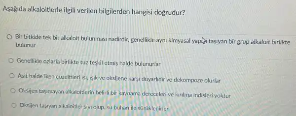 Asagida alkaloitlerle ilgili verilen bilgilerden hangisi dogrudur?
Bir bitkide tek bir alkaloit bulunmasi nadirdir genellikle ayni kimyasal yaptif tasiyan bir grup alkaloit birlikte
bulunur
Genellikle ozlarla birlikte tuzzz teskil etmis halde bulunurlar
Asit halde iken côzeltileri is ISIk ve oksijene karsi duyarlidir ve dekompoze olurlar
Oksijen tasmayan alkaloitlerin belirli bir kaynama dereceleri ve kirlma indisleri yoktur
Oksijen tasiyan alkaloitler sivi olup, su buhari ile sürüklenirler