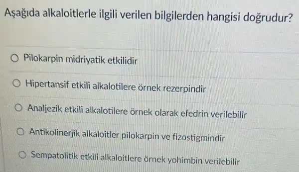 Asagida alkaloitlerle ilgili verilen bilgilerden hangisi dogrudur?
Pilokarpin midriyatik etkilidir
Hipertansif etkili alkalotilere ornek rezerpindir
Analjezik etkili alkalotilere ornek olarak efedrin verilebilir
Antikolinerjik alkaloitler pilokarpin ve fizostigmindir
Sempatolitik etkili alkaloitlere ôrnek yohimbin verilebilir