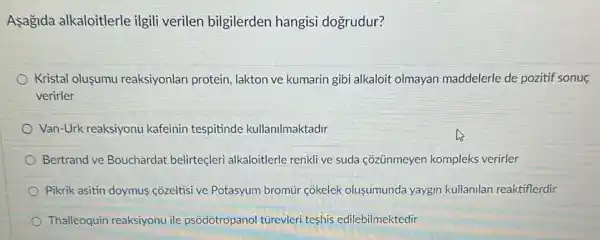 Asagida alkaloitlerle ilgili verilen bilgilerden hangisi dogrudur?
Kristal olusumu reaksiyonlan protein, lakton ve kumarin gibi alkaloit olmayan maddelerle de pozitif sonuç
verirler
Van-Urk reaksiyonu kafeinin tespitinde kullanilmaktadir
Bertrand ve Bouchardat belirteçleri alkaloitlerle renkli ve suda cõzünmeyen kompleks verirler
Pikrik asitin doymus côzeltisi ve Potasyum bromùr côkelek olusumunda yaygin kullanilan reaktiflerdir
Thalleoquin reaksiyonu ile psôdotropanol tủrevleri teshis edilebilmektedir