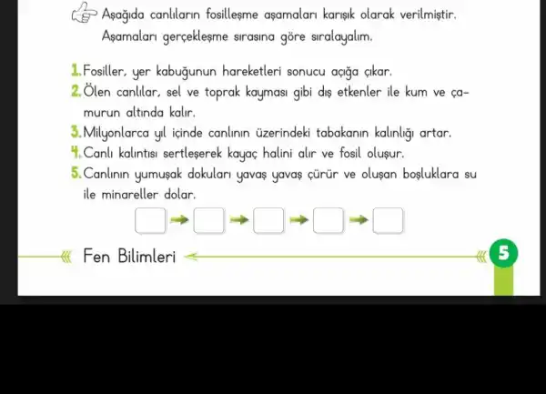 Asagida canlilarin fosillesme asamalari karisik olarak verilmiştir.
Asamalari gerceklesme sirasina gōre siralayalim.
1. Fosiller,yer kabugunun hareketleri sonucu açiga cikar.
2. Ôlen canlilar, sel ve toprak kaymasi gibi dis etkenler ile kum ve ca-
murun altinda kalir.
3.Milyonlarca yil icinde canlinin uzerindeki tabakanin kalinligi artar.
4.Canli kalintisi sertleserek kayaç halini alr ve fosil olusur.
5.Canlinin yumusak dokulari yavas yavas cürür ve olusan bosluklara su
ile minareller dolar.