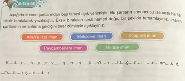 Asagida imanin sartlarindan bes tanesi açik verilmiştir. Bu sartlarin sonuncusu ise sesi harfler
eksik birakilarak yazilmiştir Eksik birakilan sesli harfleri doğru bir sekilde tamamlaymiz Imanin
sartlannin ne anlama geldigini birer cümleyle açiklayiniz.
Allah'a (cc) iman
Meleklere iman
Kitaplara iman
Peygamberlere iman
Ahirete iman
K.....d....r. __ __ __
r v
__
s
__ __ n __ ll......h't....n __ ld __ __ n __ __ n __ nm __ k d __
__ __	__ __
ldots mldots ldots ldots ldots ldots ldots ldots ldots ldots ldots ldots ldots ldots ldots ldots .