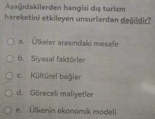 Asagida kilerden hangisi dis turizm
hareke tini etkileyen unsurlardan degildir?
a.Ulkeler arasinda ki mesafe
b. Siyasal faktorler
c . Kủltùrel baglar
d. Gôre cell ma liyetler
e. Ulkenin ekonomik modeli