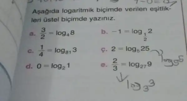 Asagida logaritmik bicimde verilen eşitlik-
leri üstel bicimde yaziniz.
a (3)/(2)=log_(4)8	b.
-1=log_((1)/(2))2
c (1)/(4)=log_(81)3	c. 2=log_(5)25
d. 0=log_(2)1	e (2)/(3)=log_(27)9