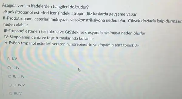 Asagida verilen ifadelerden hangileri dogrudur?
I-Epoksitropanol esterleri içerisindeki atropin düz kaslarda gevseme yapar
II-Psodotropanol esterleri midriyazis vazokonstriksiyona neden olur Yuksek dozlarla kalp durmasin
neden olabilir
III-Tropanol esterleri ter tủkrúk ve GIS'deki sekresyonda azalmaya neden olurlar
IV-Skopolamin deniz ve taşit tutmalarinda kullanilir
V-Psõdo tropanol esterleri seratonin, norepinefrin ve dopamin antagonistidir
I.V
II. IV
II. III, IV
III, IV.V
III.IV