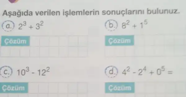 Asagida verilen işlemlerin sonuclar ini bulunuz.
a.) 2^3+3^2
__
(C.) 10^3-12^2
Cozum __
8^2+1^5
Cozüm
4^2-2^4+0^5=
Cozúm square