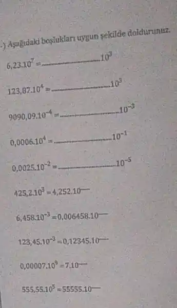 ) Asagidaki bosluklari uygun sekilde doidurunuz.
6,23,10^7=
123,87.10^4=ldots ldots ldots ldots ldots ldots ldots ldots 10^3
9090,09.10^-4=ldots ldots ldots ldots ldots ldots ldots ldots ldots ldots ldots ldots ldots ldots ldots ldots ldots ldots ldots ldots ldots 10^-3
0,0006.10^4=
0,0025.10^-2=
425,2.10^3=4,252.10
6,458.10^-3=0,006458.10
123,45,10^-3=0,12345,10^-
0,00007.10^9=7.10
555,55.10^5=55555.10