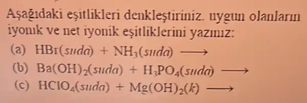 Asagidaki esitlikleri denklestiriniz. uygun olanlarin
iyonik ve net iyonik yaziniz:
(a) HBr(suda)+NH_(3)(suda)arrow 
(b) Ba(OH)_(2)(suda)+H_(3)PO_(4)(sudd)arrow 
(c) HClO_(4)(suda)+Mg(OH)_(2)(k)arrow