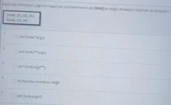 Asagidaki fonksiyon cagrisini basariyla yürütebilmemiz Için fonkOun doğru fonksiyon bildirimi ne olmalidir?
fonk (25,50,75)
fonk (10,20)
def fonk(args)
def fonk(#args)
def fonk(args%)
Python'da mümkün degil
def fonk(args