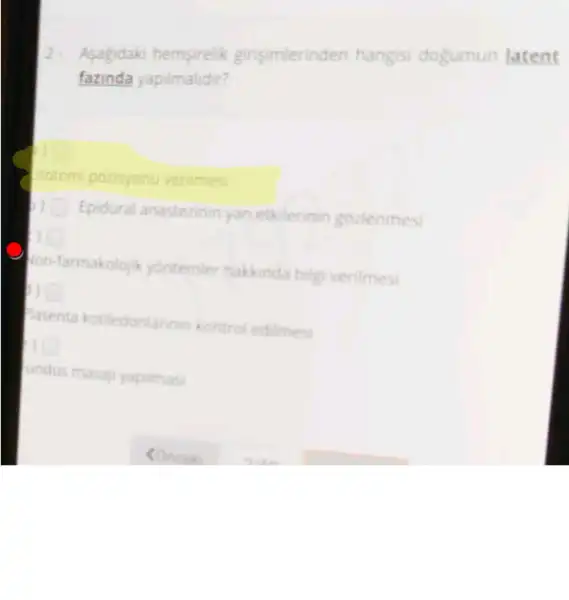 Asagidaki hemsirelik girisimlerinden hangisi dogumun latent
fazinda yapilmalidir?
Potomi pozisyonu verilmes
Epidural anastezinin yan etkilerinin gozlenmes
on-farmakolojik yontemier hakinda bilgi verilmesi
asenta kotiledonlarin in kontrol edilmesi
undus masaji yapitmas