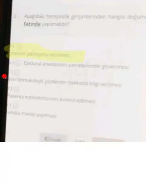 Asagidaki hemsirelik girisimlerinden hangisi dogum
fazinda yapilmalidir?
Protomi pozisyonu verilmes
Epidural anastezinin yan etkilerinin gozlenmes
on-farmakolojik yontemler hakkinda bilgi verilmesi
asenta kotiledonlarin in kontrol edilmesi
square 
undus masaji yapitmas