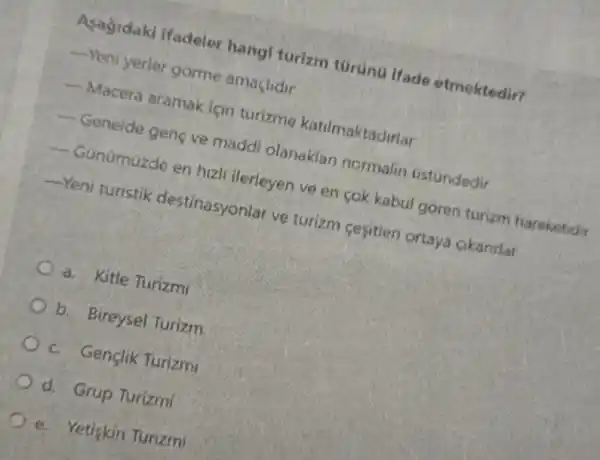 Asagidaki ifadeler hangl turizm türunu Ifade etmektedir?
__ Yeni yerler gorme amaclidir
__
Macera aramak için turizme katilmaktadirlar
__
Genelde genç ve maddi olanaklan normalin ustúndedir
__
Günümüzde en hizli ilerleyen ve en cok kabul goren turizm hareketidir
__ Yeni turistik destinasyonlar ve turizm cesitieri ortaya cikanrlar
a. Kitle Turizmi
b. Bireysel Turizm
c. Gençlik Turizmi
d. Grup Turizmi
e. Yetiskin Turizmi