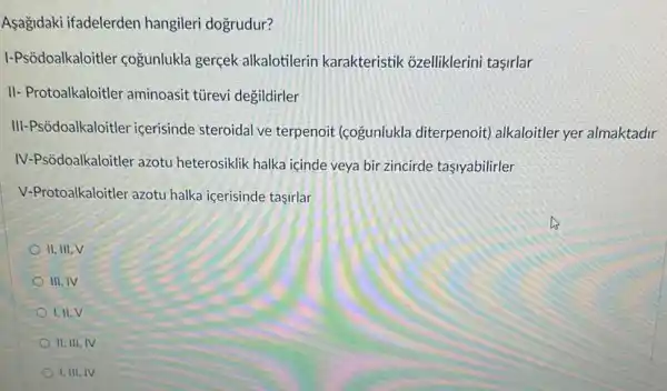 Asagidaki ifadelerden hangileri dogrudur?
I-Psôdoalkaloitler coğunlukla gerçek alkalotilerin karakteristik ozelliklerini tasirlar
II- Protoalkaloitler aminoasit türevi degildirler
III-Psôdoalkaloitler icerisinde steroidal ve terpenoit (cogunlukla diterpenoit)alkaloitler yer almaktadir
IV-Psôdoalkaloitler azotu heterosiklik halka içinde veya bir zincirde tasiyabilirler
V-Protoalkaloitler azotu halka icerisinde tasirlar
II, III, V
III. IV
I,II. V
II. III, IV
I. III, IV