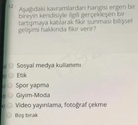 Asagidaki kavramlardan hangisi ergen bir
bireyin kendisiyle ilgili gerceklesen bir
tartişmaya katilarak fikir sunmasi bilissel
gelisimi hakkinda fikir verir?
Sosyal medya kullanimi
Etik
Spor yapma
d) Giyim-Moda
Video yayinlama , fotograf cekme
Bos birak