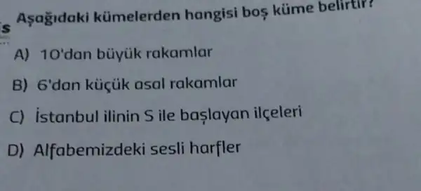 Asagidaki kümelerden hangisi bos küme belirtir?
A) 10' dan buyiik rakamlar
B) 6' dan küicik asal rakamlar
C) istanbul ilinin Sile baslayan ilceleri
D)Alfabemizdeki sesli harfler