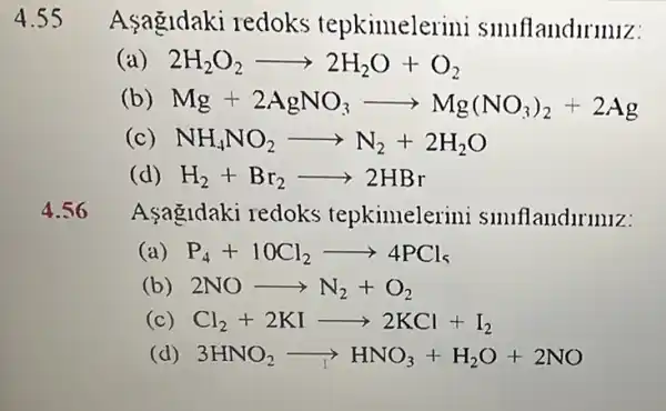 Asagidaki redoks tepkimelerini smiflandiriniz:
2H_(2)O_(2)arrow 2H_(2)O+O_(2)
Mg+2AgNO_(3)arrow Mg(NO_(3))_(2)+2Ag
NH_(4)NO_(2)arrow N_(2)+2H_(2)O
( H_(2)+Br_(2)arrow 2HBr
4.56 Aşagidaki redoks tepkimelerini smiflandiriniz:
P_(4)+10Cl_(2)arrow 4PCl_(5)
(b) 2NOarrow N_(2)+O_(2)
(c) Cl_(2)+2KIarrow 2KCl+I_(2)
(d) 3HNO_(2)arrow HNO_(3)+H_(2)O+2NO