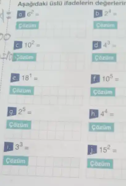 Asagidaki üslü ifadelerin degerlerir
a. 6^2=
__
10^2=
__
difficult
e. 18^1=
__
country
g. 2^5=
__
difficult
1. 3^3=
__
b. 2^4=
Cozum
__
d. 4^3=
Côzüm
__
f. 10^5=
Côzüm
__
h. 4^4=
Côzùm
__
j. 15^2=
Côzùm