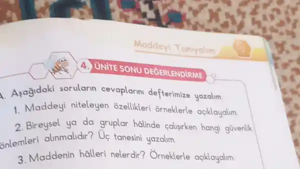 A. Asagidaki sorularin cevaplarin defterimize yazalim.
1. Maddeyi niteleyen ozellikleri orneklerle açiklayalim.
2. Bireysel ya da gruplar halinde calisirken hang gũvenlik
onlemleri alinmalidir? Uẹ tanesini yazalim.
3. Maddenin halleri nelerdir ? Orneklerle açiklayalim.