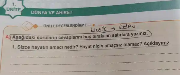 Asagidaki sorularin cevaplarmi bos birakilan satirlara yaziniz.
1.Sizce hayatin amaci nedir?Hayat niçin amaçsiz olamaz?Açiklayiniz.
__