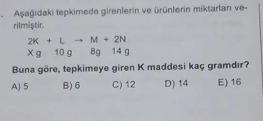 Asagidaki tepkimede girenlerin ve ürünlerin miktarlari ve-
rilmiştir.
2K+Larrow M+2N
Xg 10g 8g 14g
Buna gore, tepkimeye giren K maddesi kaç gramdir?
A) 5
B) 6
C) 12
D) 14
E) 16