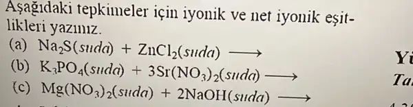 Asagidaki tepkimeler için iyonik ve net iyonik esit-
likleri yaziniz.
Na_(2)S(suda)+ZnCl_(2)(sudd)arrow 
(b) K_(3)PO_(4)(suda)+3Sr(NO_(3))_(2)(suda)arrow 
Mg(NO_(3))_(2)(sida)+2NaOH(Suda)arrow 
Yi
Ta