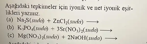 Asagidaki tepkimeler için iyonik ve net iyonik esit-
likleri yaziniz.
Na_(2)S(suda)+ZnCl_(2)(suda)arrow 
(b) K_(3)PO_(4)(Suld)+3Sr(NO_(3))_(2)(Suld))
( Mg(NO_(3))_(2)(suda)+2NaOH(suda)arrow