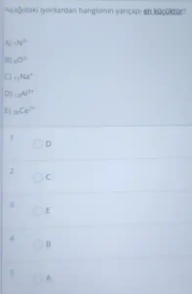 Asagidaki tyonlardan hangisinin yariçapi en kacoktar?
A) (}_{7)N^3-
B) (}_{8)O^2-
C (}_{11)Na^+
D) (}_{13)Al^3+
E) (}_{20)Ca^2+
1
D
2
C
3
E
B
5
A