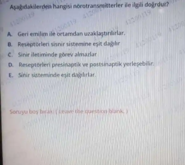 Asagidakiler ten hangisi norotransmit terler ile ilgili doğrdur?
A. Geri emilim ile ortamdan uzaklastirilirlar.
B. Reseptorleri sisnir sistemine esit dagilir
C. Sinir iletiminde gorev almazlar
D. Reseptorleri presinaptik ve postsinaptik yerlesebilir.
E. Sinir sisteminde esit dagilirlar.
Soruyu bos birak (Leave the question blank.)