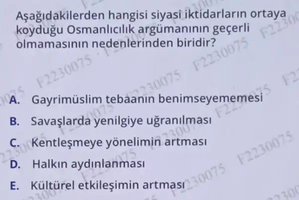 Asagidakilerde n hangisi siyasi iktidarlarin ortaya
koydugu Os manlicilik argúman nin geçerli
olmamasil lln nedenlerin den biridir?
A. Gayrimuslim tebaanin benimseyememesi
B. Savaşlarda yenilgiye ugranilmasi
C. Kentlesm eye yonelimin artmasi
D. Halkin aydinlanmasi
E. Kủltürel etkilesimin artmasi