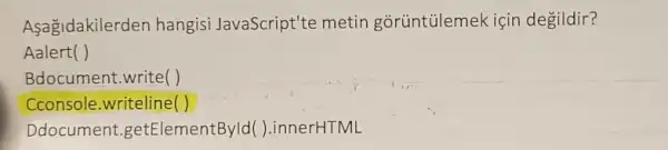 Asagidakilerden hangisi JavaScript'te metin gorüntülemek için degildir?
Aalert( )
Bdocument.write()
Cconsole.writeline( )
Ddocument.getElementByld( ).innerHTML