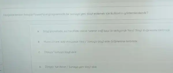 Asagidaklerden hangis PowerPoint programinda bir sunuya yeni slayt eklemek icin kullanilan yontemierdendir?
A Slout ponelinde, sol taraftak alana farenin sag tusu ile tiklayarak Yeni/ Slayt dugmesine tiklamak
B Masa ustune sag tikloyarak Yeni/Sunuya slayt ekle duğmesine tiklamak
C Dosya/Sunuya slayt ekle
D Dosya/ke Aktar/Sunuya yeni sloytekle