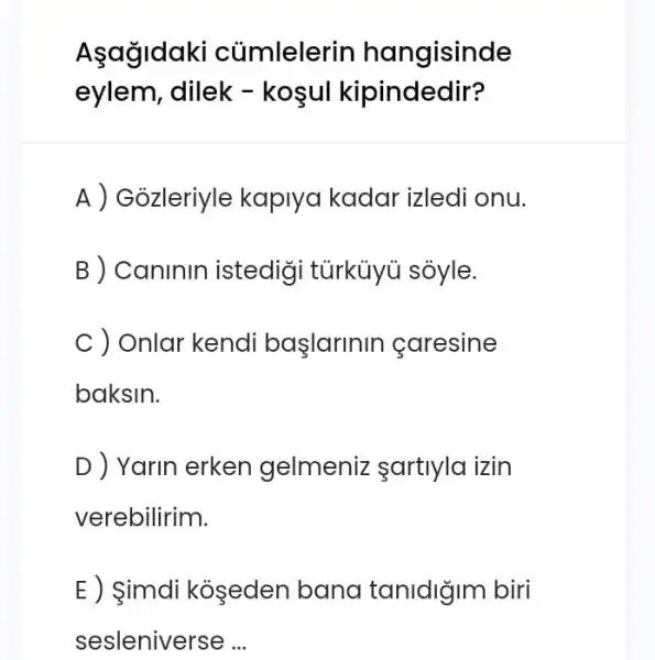 Asagidal i củmlelerin hangisinde
eylem, dilek - koşul kipindedir?
A ) Gỏzleriyle kaplya kadar izledi onu.
B ) Caninin istedigi tũrkủyü soyle.
C ) Onlar kendi başlarinin caresine
baksin.
D ) Yarin erken gelmeniz sartlyla izin
verebilirim.
E ) imdi koşeden bana tanidigin biri
sesleniverse __