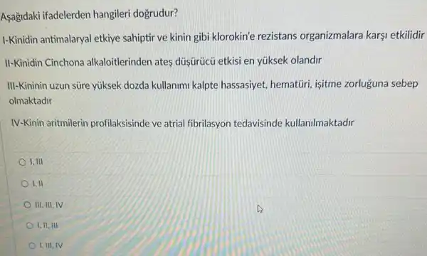 Asağidaki ifadelerden hangileri dogrudur?
I-Kinidin antimalaryal etkiye sahiptir ve kinin gibi klorokin'e rezistans organizmalara karşi etkilidir
II-Kinidin Cinchona alkaloitlerinden ates düşüicü etkisi en yúksek olandir
III-Kininin uzun süre yúksek dozda kullanimi kalpte hassasiyet hematüri, isitme zorluguna sebep
olmaktadir
IV-Kinin aritmilerin profilaksisinde ve atrial fibrilasyon tedavisinde kullanilmaktadir
1. III
1. II
III, III, IV
1. II, III
1, III, IV