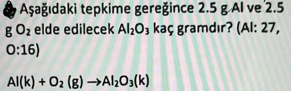 Asa&idaki tepkime geregince 2.5 g Al ve 2.5
gO_(2) elde edilecek Al_(2)O_(3) kac gram	27,
0:16)
Al(k)+O_(2)(g)arrow Al_(2)O_(3)(k)