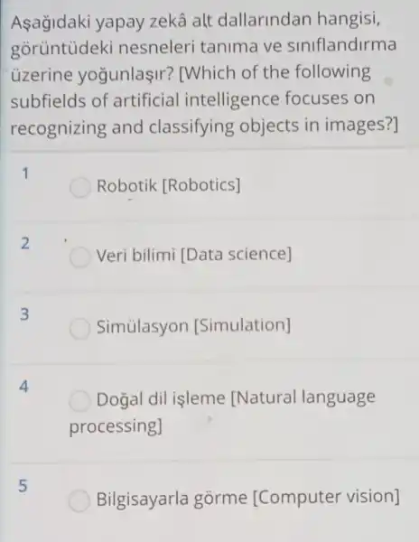 Asağidaki yapay zekâ alt dallarindan hangisi,
goruntudeki nesneleri tanima ve siniflandirma
uzerine yogunlaşir ? IWhich of the following
subfields of artificial intelligence focuses on
recognizing and classifying objects in images?]
Robotik [Robotics]
2
Veri bilimi [Data science]
3
Simủlasyon [Simulation]
Dogal dil isleme [Natural language
processing]
5
Bilgisayarla gorme [Computer vision]