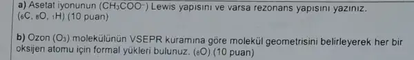 a) Asetat iyonunun (CH_(3)COO^-) Lewis yapisini ve varsa rezonans yapisini yaziniz.
(_(6)C,_(8)O,_(1)H) (10 puan)
b) Ozon (O_(3)) moleküllinủn VSEPR kuramina gore molekúl geometrisini belirleyerek her bir
oksijen atomu için formal yúkleri bulunuz (8O) (10 puan)