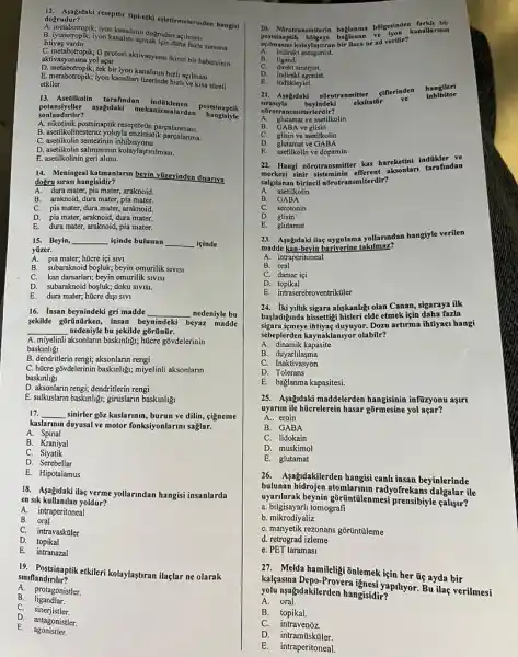 do. Aspidaki reseptōr tipi-etki esletirmelerinden hangisi dogrudur?
açilmasi
B. iyonotropik; iyon kanalini açmak işin daha fazla zamana ihtiyaç vardir
G protein aktivasyonu ikinci bir habercinin aktivasyonuna yol açar
D. metabotropik; tek bir iyon kanalinin hizli açilmasi
E. metabotropik; iyon kanallan uzerinde hizli ve kisa streli
etkiler
13. Asetilkolin tarafindan indoklenen postsinaptik
aşağndaki mekanizmalardan postsinaptik
sonlandinlir?
A. nikotinik postsinaptik reseptorin parcalanmasi.
B. asetilkolinesteraz yoluyla enzimatik
C. asetilkolin sentezinin inhibisyonu.
D. asetilkolin salimminin kolay/astrumas.
E. asetilkolinin geri alimi.
14. Meningeal katmanlarm beyin yuzevinden disariva
doğru sirasi hangisidir?
A. dura mater, pia mater, araknoid.
B. araknoid, dura mater, pia mater.
C. pia mater, dura mater,araknoid.
D.
pia mater, araknoid, dura mater.
E. dura mater, araknoid, pia mater.
15. Beyin, __ içinde bulunan __ icinde
yüzer.
A. pia mater; hücre içi sivi
B. subaraknoid boşluk; beyin omurilik SIVISI
C. kan damarlarr; beyin omurilik SIVISI
D. subaraknoid boşluk; doku sivist.
E. dura mater; hücre dişi SIVI
16. Insan beynindeki gri madde __ nedeniyle bu
sekilde gōrũnürken, insan beynindeki beyaz madde
__ nedeniyle bu sekilde gõrũnũr.
A. miyelinli aksonlarun baskinligi,hücre gõvdelerinin
baskinligi
B. dendritlerin reng; aksonlarun rengi
C. hücre góvdelerinin baskinlig,miyelinli aksonlarin
baskinligi
D. aksonlarin rengi; dendritlerin rengi
E. sulkuslarm baskinlig; giruslarin baskinligi
17. __ sinirler gbz kaslarinin, burun ve dilin, cigneme
kaslarinin duyusal ve motor fonksiyonlarimi saglar.
A Spinal
B. Kraniyal
C. Siyatik
D. Serebellar
E. Hipotalamus
18. Asagidaki ilaç verme yollarindan hangisi insanlarda
en sik kullanilan yoldur?
A. intraperitoneal
B. oral
C. intravasküler
D.topikal
E. intranazal
90. Postsinaplikethileri kolaylastran ilaçlar ne olarak
siniflandirilir?
A.
protagonistler.
B. ligandlar.
C. sinerjistler.
D.
antagonistler.
E. agonistler.
20 bbigesinden farkh bir
A. indirekt antagonist.
kolaylastiran bir ilaca ne ad verilir?
kanallarinin
B. ligand.
direkt sinerjist.
D. indirekt agonist.
indakleyici.
E.
21. Asagidaki
nBrotranmitter éillerinden
hangileri
sirasiyla beyindeki eksitator
ve
inhibitor
nôrotransmitterlerdir?
A. glutamat ve asetilkolin
B. GABA ve glisin
glisin ve asetilkolin
E. asetilkolin ve dopamin
22. Hangi nôrotransmitter kas hareketini indükler ve
merkezi sinir sisteminin efferent aksonlari tarafindan
salgilanan birinell nôrotransmiterdir?
A. asetilkolin
B. GABA
C. serotonin
D glisin
23. Asagidaki ilaç uygulama yollarindan hangiyle verilen
madde kan-beyin bariverine takilmaz?
A. intraperitoneal
B . oral
C. damar içi
D topikal
E. intraserebroventrikuler
24. iki yillik sigara aliskanligi olan Canan, sigaraya ilk
basladiginda hissettigi hisleri elde etmek için daha fazla
sigara (meye ihtiyaç duyuyor. Dozu artirma ihtiyaci hangi
sebeplerden kaynaklanyor olabilir?
A . dinamik kapasite
B . duyarlilasma
C. Inaktivasyon
D Tolerans
E. baglanma kapasitesi.
25. Asağidaki maddelerden hangisinin infüzyonu aşirt
uyarim ile hücrelerein hasar yol açar?
A.. eroin
B. GABA
C. lidokain
D. muskimol
E. glutamat
26. Aşağidakilerden hangisi canh insan beyinlerinde
bulunan radyofrekans dalgalar ile
uyarilarak beynin gôrüntilenmesi prensibiyle çalisur?
a. bilgisayarh tomografi
b. mikrodiyaliz
C. manyetik rezonans gôritintuleme
d. retrograd izleme
e. PET taramasi
27. Melda hamileliği ōnlemek için her ũç ayda bir
kalçasina Depo-Provera ignesi yapilyor. Bu ilag verilmesi
yolu aşağidakilerden hangisidir?
A oral.
B. topikal.
C. intravenoz.
D. intramũsküler.
E. intraperitoneal.