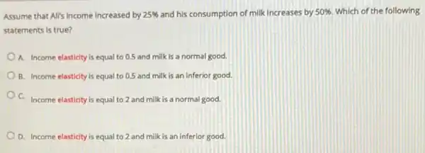 Assume that All's income increased by 25%  and his consumption of milk increases by 50%  Which of the following
statements is true?
A. Income elasticity is equal to 0.5 and milk is a normal good.
B. Income elasticity is equal to 0.5 and milk is an inferior good.
C. Income elasticity is equal to 2 and milk is a normal good.
D. Income elasticity is equal to 2 and milk is an inferior good.